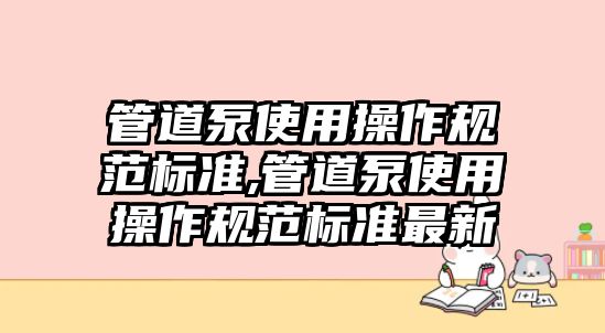 管道泵使用操作規(guī)范標(biāo)準(zhǔn),管道泵使用操作規(guī)范標(biāo)準(zhǔn)最新