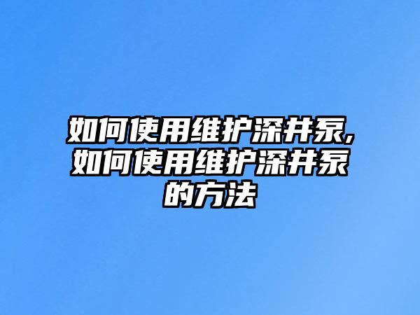 如何使用維護深井泵,如何使用維護深井泵的方法