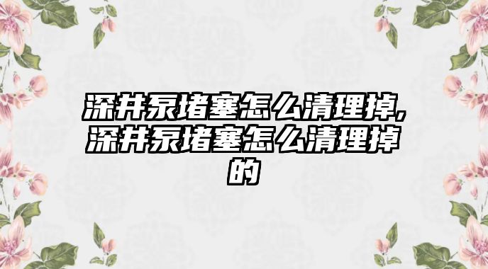 深井泵堵塞怎么清理掉,深井泵堵塞怎么清理掉的