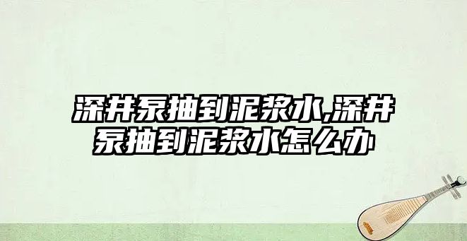 深井泵抽到泥漿水,深井泵抽到泥漿水怎么辦