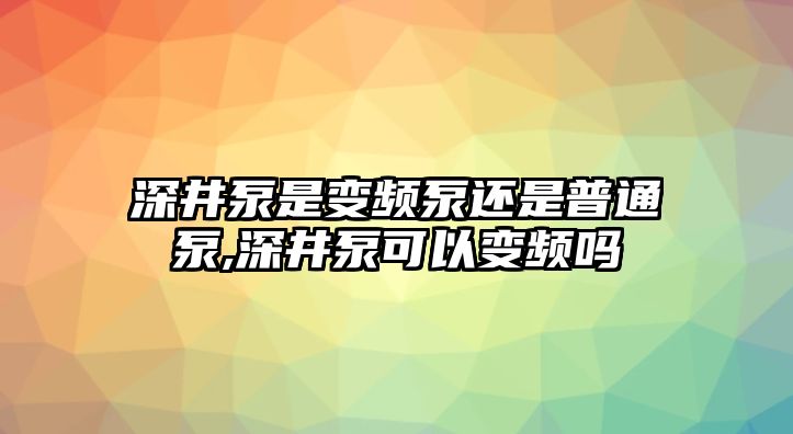 深井泵是變頻泵還是普通泵,深井泵可以變頻嗎