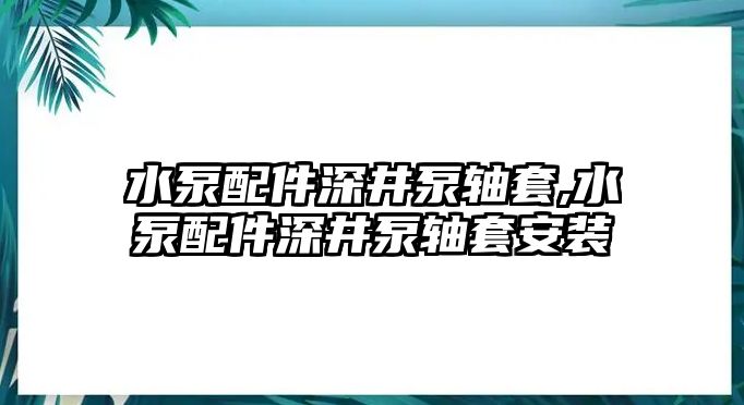 水泵配件深井泵軸套,水泵配件深井泵軸套安裝