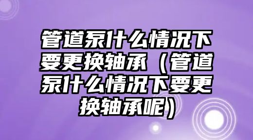 管道泵什么情況下要更換軸承（管道泵什么情況下要更換軸承呢）