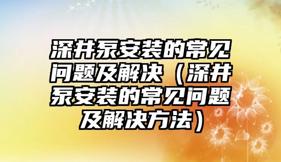 深井泵安裝的常見問題及解決（深井泵安裝的常見問題及解決方法）