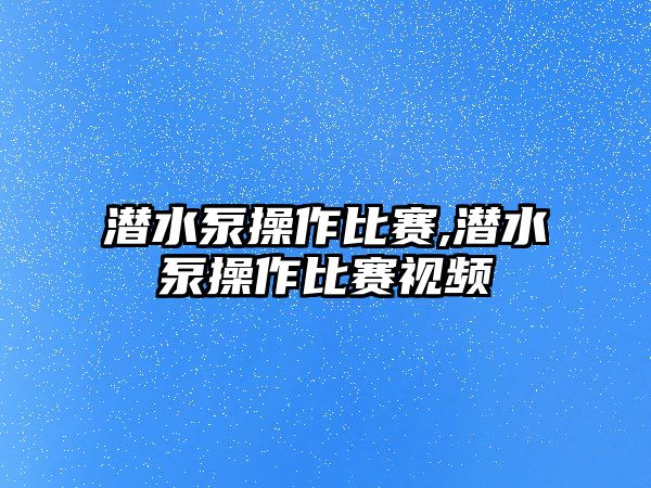 潛水泵操作比賽,潛水泵操作比賽視頻