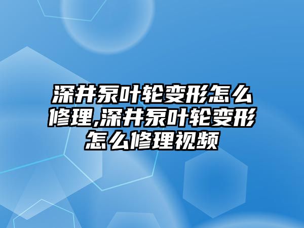 深井泵葉輪變形怎么修理,深井泵葉輪變形怎么修理視頻