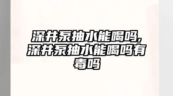 深井泵抽水能喝嗎,深井泵抽水能喝嗎有毒嗎