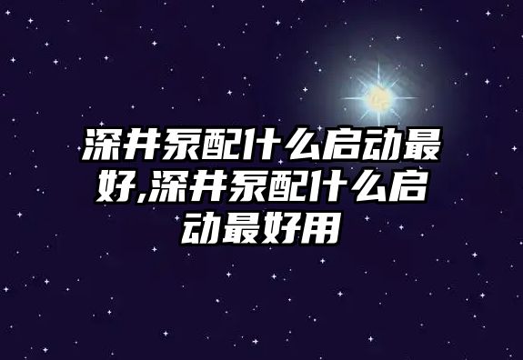 深井泵配什么啟動最好,深井泵配什么啟動最好用