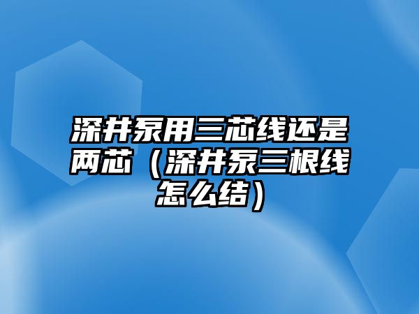 深井泵用三芯線還是兩芯（深井泵三根線怎么結）