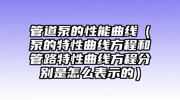 管道泵的性能曲線（泵的特性曲線方程和管路特性曲線方程分別是怎么表示的）