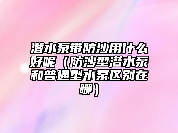 潛水泵帶防沙用什么好呢（防沙型潛水泵和普通型水泵區別在哪）