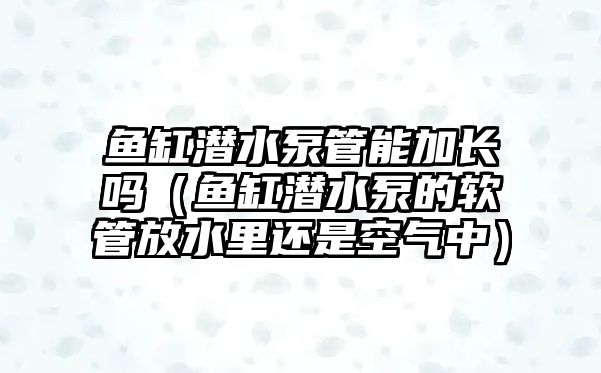 魚缸潛水泵管能加長嗎（魚缸潛水泵的軟管放水里還是空氣中）